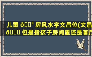 儿童 🐳 房风水学文昌位(文昌 🍀 位是指孩子房间里还是客厅)